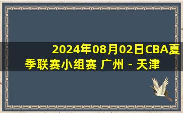 2024年08月02日CBA夏季联赛小组赛 广州 - 天津 全场录像